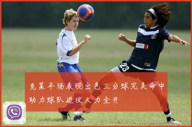 克莱半场表现出色三分球完美命中助力球队进攻火力全开