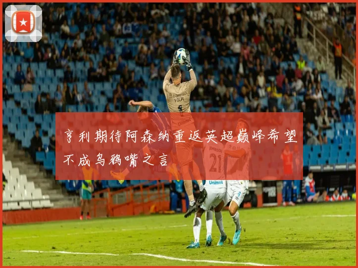 亨利期待阿森纳重返英超巅峰希望不成乌鸦嘴之言