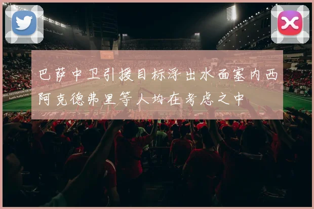 巴萨中卫引援目标浮出水面塞内西阿克德弗里等人均在考虑之中