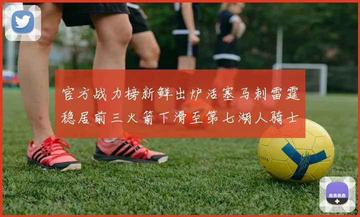 官方战力榜新鲜出炉活塞马刺雷霆稳居前三火箭下滑至第七湖人骑士表现不佳