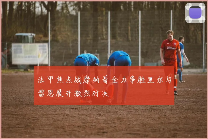 法甲焦点战摩纳哥全力争胜里尔与雷恩展开激烈对决