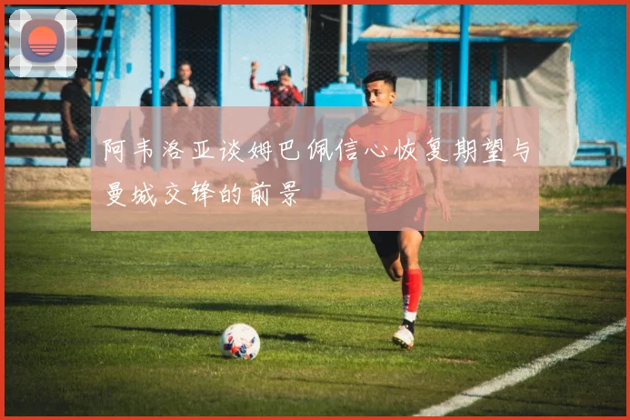 阿韦洛亚谈姆巴佩信心恢复期望与曼城交锋的前景