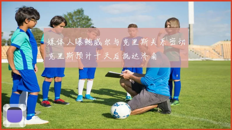 媒体人曝鲍威尔与克里斯关系密切克里斯预计十天后抵达济南
