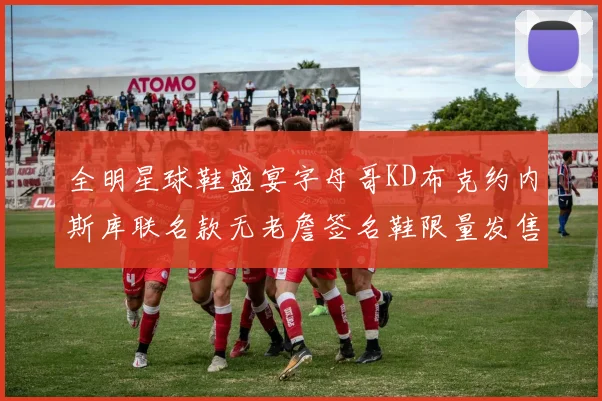 全明星球鞋盛宴字母哥KD布克约内斯库联名款无老詹签名鞋限量发售
