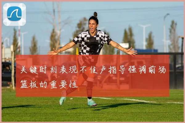 关键时刻表现不佳卢指导强调前场篮板的重要性