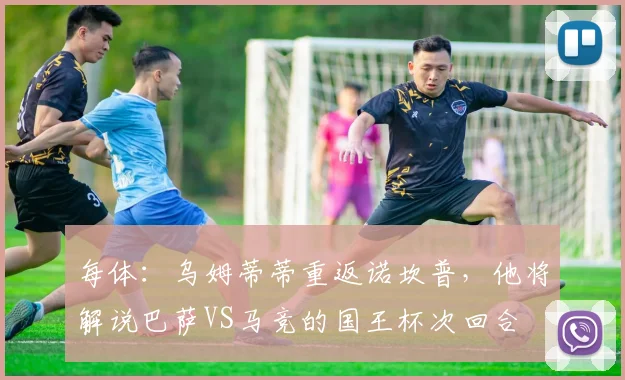 每体：乌姆蒂蒂重返诺坎普，他将解说巴萨VS马竞的国王杯次回合