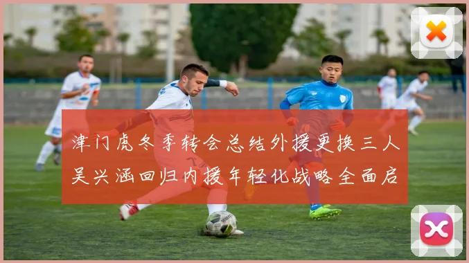 津门虎冬季转会总结外援更换三人吴兴涵回归内援年轻化战略全面启动