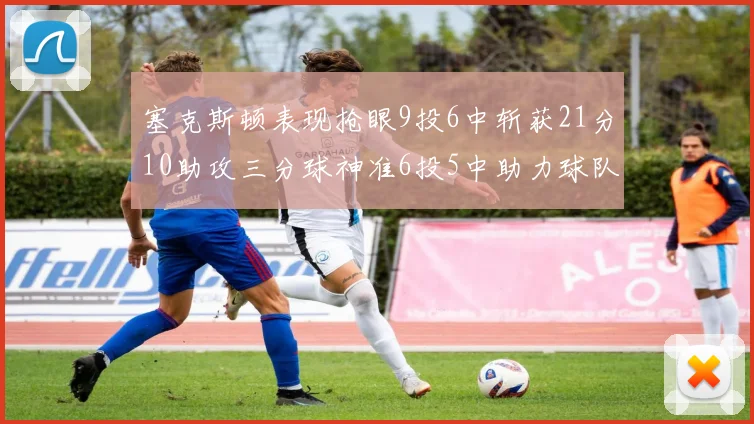 塞克斯顿表现抢眼9投6中斩获21分10助攻三分球神准6投5中助力球队胜利