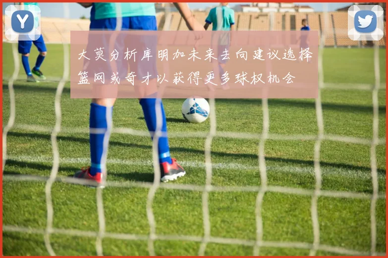 大莫分析库明加未来去向建议选择篮网或奇才以获得更多球权机会