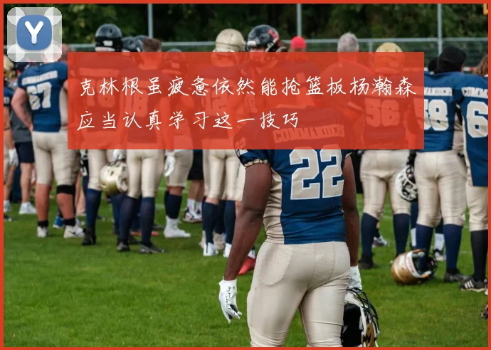 克林根虽疲惫依然能抢篮板杨瀚森应当认真学习这一技巧