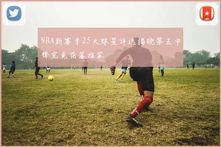 NBA新赛季25大球星评选揭晓第五中锋究竟花落谁家