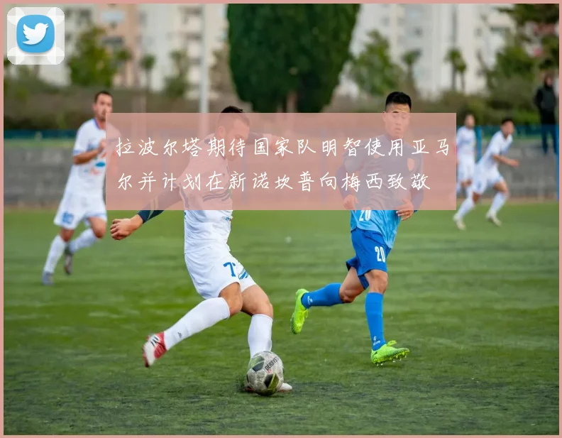 拉波尔塔期待国家队明智使用亚马尔并计划在新诺坎普向梅西致敬