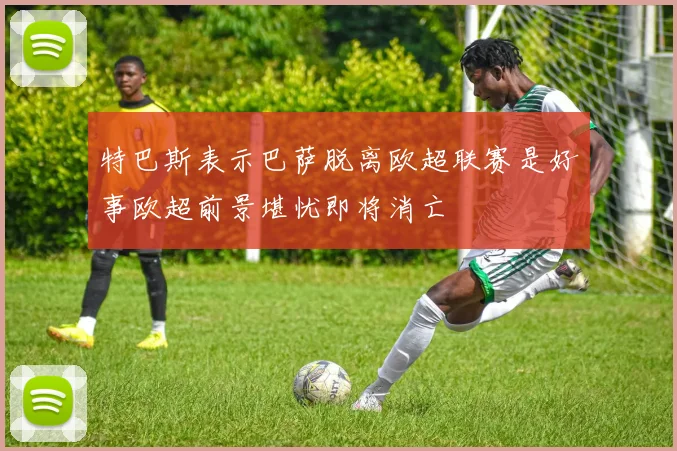 特巴斯表示巴萨脱离欧超联赛是好事欧超前景堪忧即将消亡