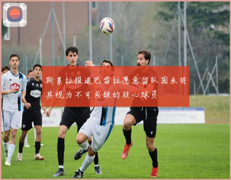 斯基拉报道巴雷拉愿意留队国米将其视为不可或缺的核心球员