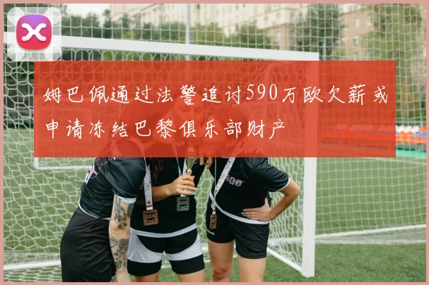 姆巴佩通过法警追讨590万欧欠薪或申请冻结巴黎俱乐部财产
