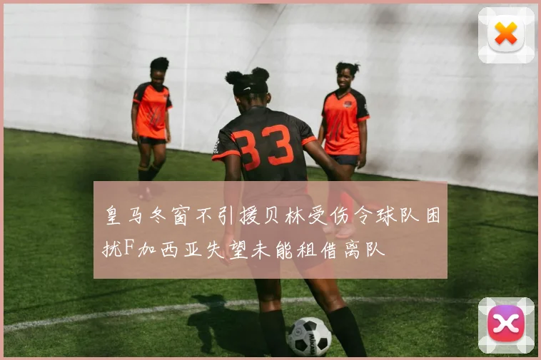 皇马冬窗不引援贝林受伤令球队困扰F加西亚失望未能租借离队