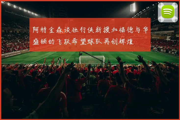 阿特金森谈独行侠新援加福德与华盛顿的飞跃希望球队再创辉煌