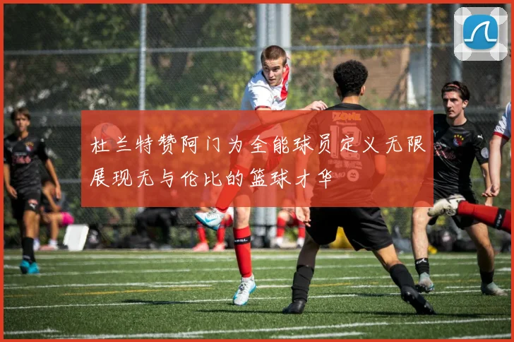 杜兰特赞阿门为全能球员定义无限展现无与伦比的篮球才华