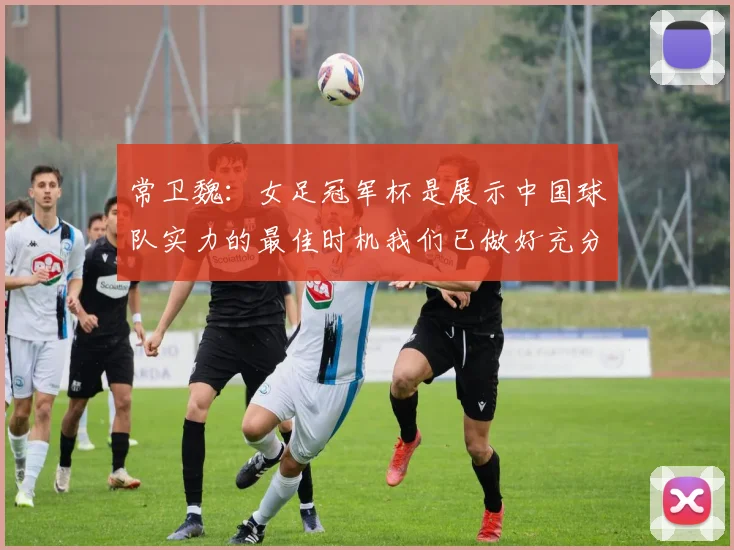 常卫魏：女足冠军杯是展示中国球队实力的最佳时机我们已做好充分准备